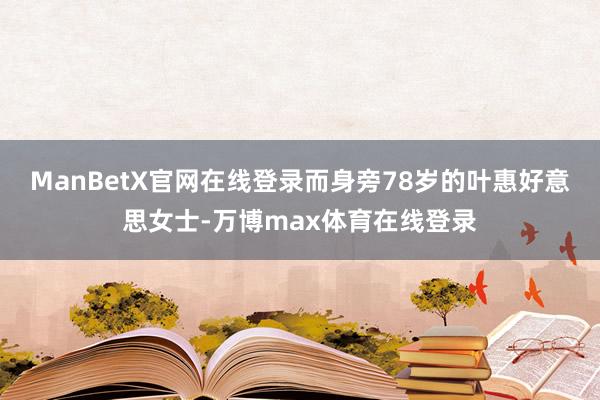ManBetX官网在线登录而身旁78岁的叶惠好意思女士-万博max体育在线登录