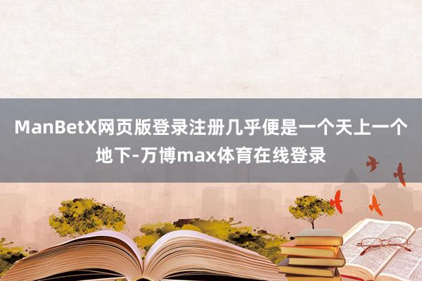 ManBetX网页版登录注册几乎便是一个天上一个地下-万博max体育在线登录