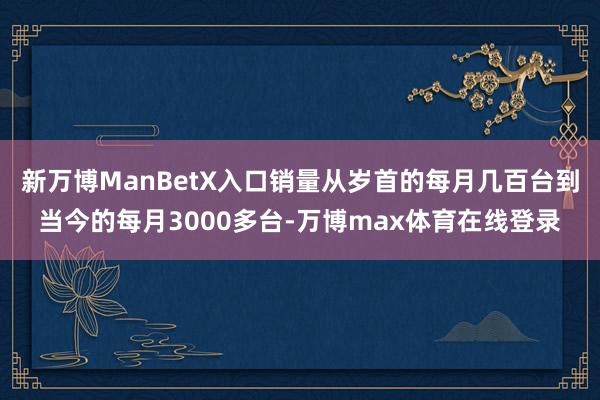 新万博ManBetX入口销量从岁首的每月几百台到当今的每月3000多台-万博max体育在线登录