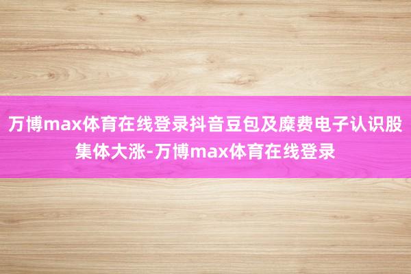 万博max体育在线登录抖音豆包及糜费电子认识股集体大涨-万博max体育在线登录