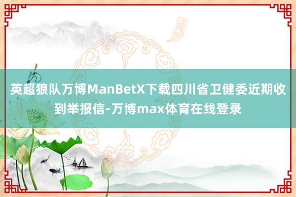 英超狼队万博ManBetX下载四川省卫健委近期收到举报信-万博max体育在线登录