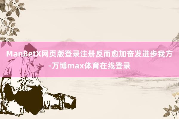 ManBetX网页版登录注册反而愈加奋发进步我方-万博max体育在线登录