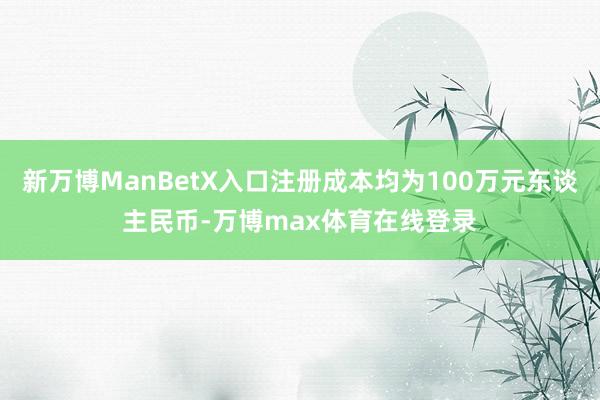 新万博ManBetX入口注册成本均为100万元东谈主民币-万博max体育在线登录
