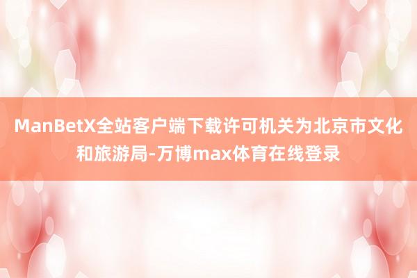 ManBetX全站客户端下载许可机关为北京市文化和旅游局-万博max体育在线登录