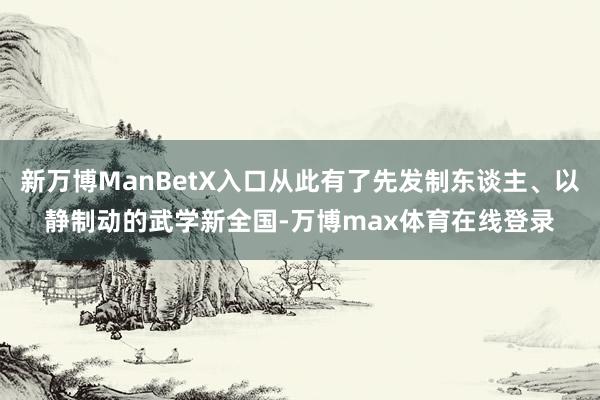 新万博ManBetX入口从此有了先发制东谈主、以静制动的武学新全国-万博max体育在线登录