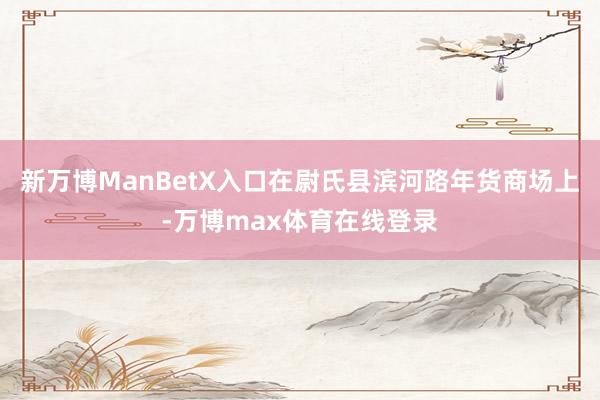 新万博ManBetX入口在尉氏县滨河路年货商场上-万博max体育在线登录