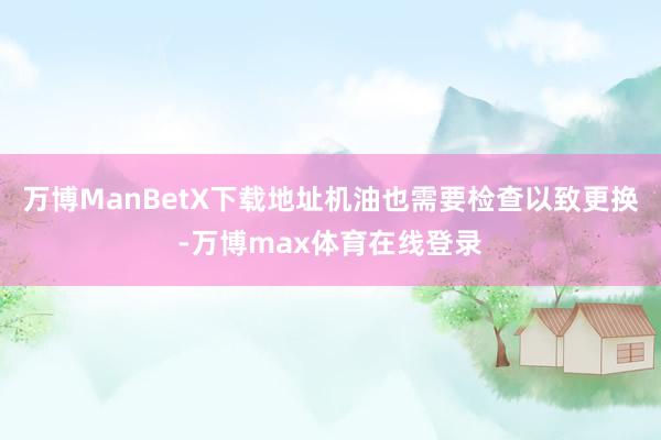 万博ManBetX下载地址机油也需要检查以致更换-万博max体育在线登录