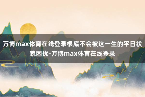 万博max体育在线登录根底不会被这一生的平日状貌困扰-万博max体育在线登录