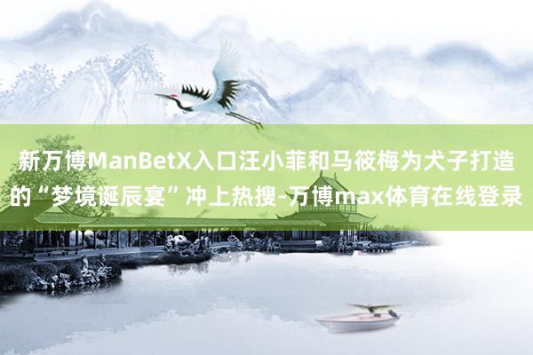 新万博ManBetX入口汪小菲和马筱梅为犬子打造的“梦境诞辰宴”冲上热搜-万博max体育在线登录