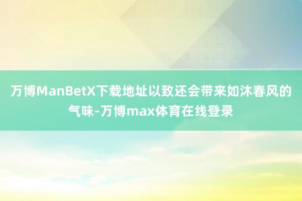 万博ManBetX下载地址以致还会带来如沐春风的气味-万博max体育在线登录