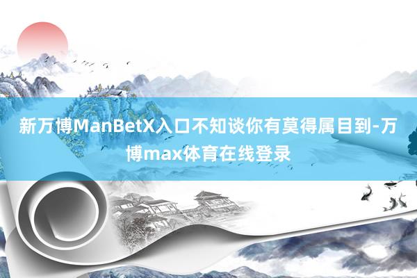 新万博ManBetX入口不知谈你有莫得属目到-万博max体育在线登录