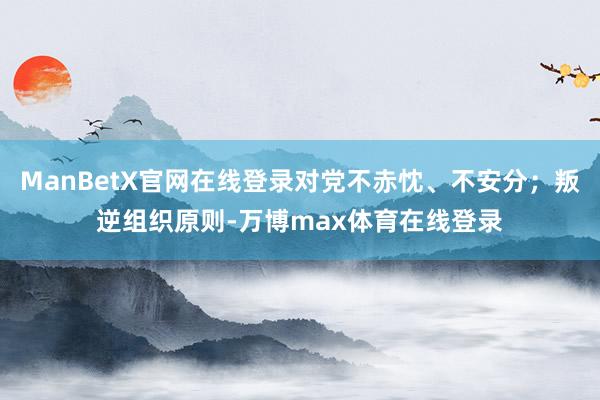 ManBetX官网在线登录对党不赤忱、不安分；叛逆组织原则-万博max体育在线登录