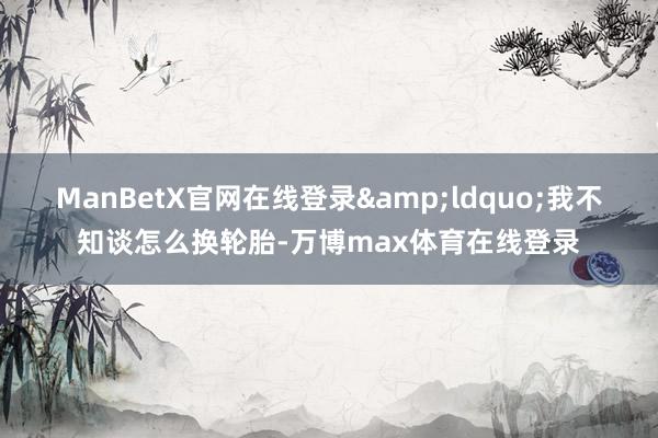 ManBetX官网在线登录&ldquo;我不知谈怎么换轮胎-万博max体育在线登录