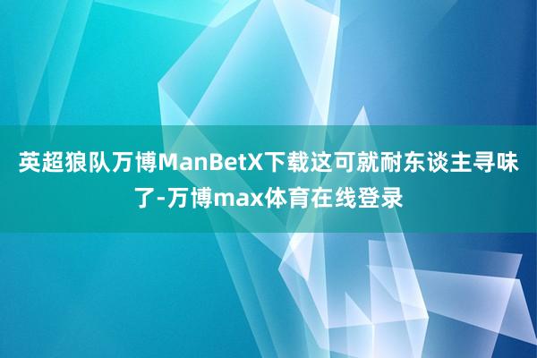 英超狼队万博ManBetX下载这可就耐东谈主寻味了-万博max体育在线登录