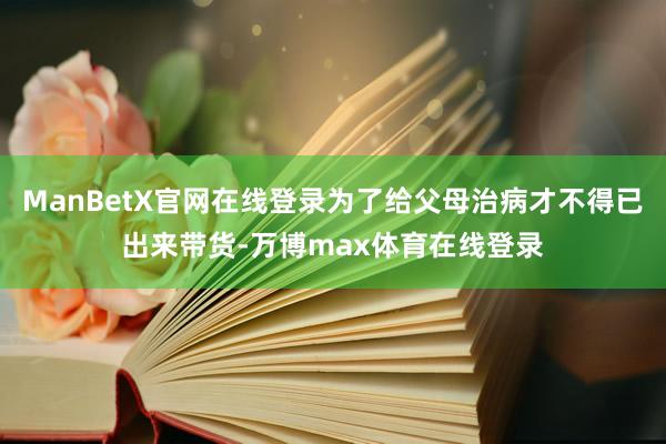 ManBetX官网在线登录为了给父母治病才不得已出来带货-万博max体育在线登录