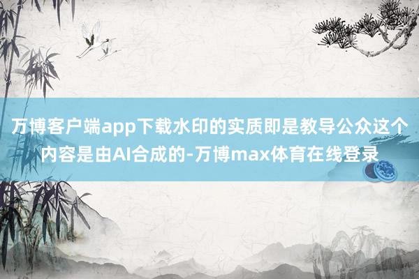 万博客户端app下载水印的实质即是教导公众这个内容是由AI合成的-万博max体育在线登录