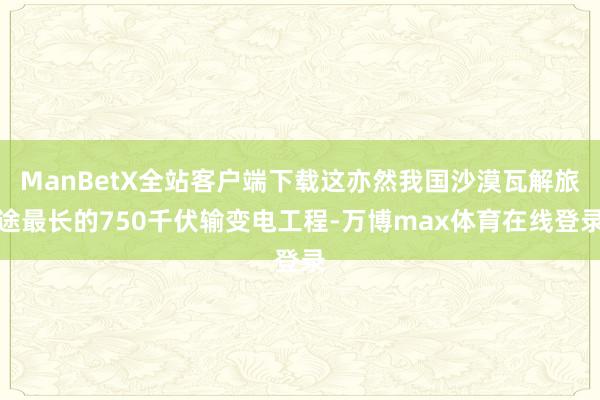 ManBetX全站客户端下载这亦然我国沙漠瓦解旅途最长的750千伏输变电工程-万博max体育在线登录