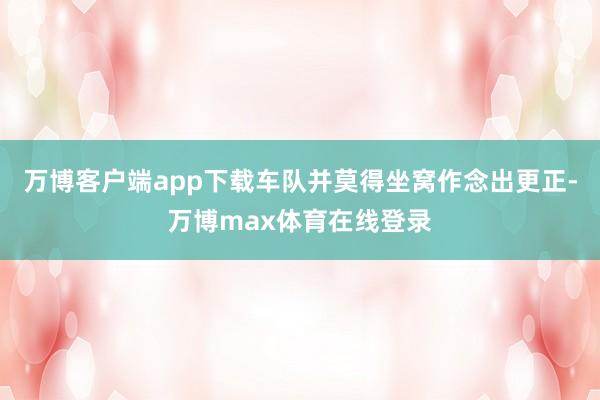 万博客户端app下载车队并莫得坐窝作念出更正-万博max体育在线登录