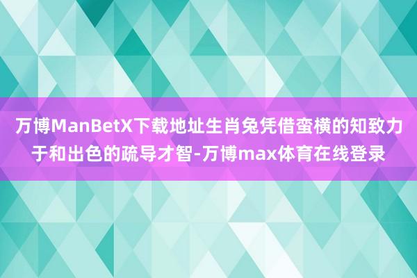 万博ManBetX下载地址生肖兔凭借蛮横的知致力于和出色的疏导才智-万博max体育在线登录