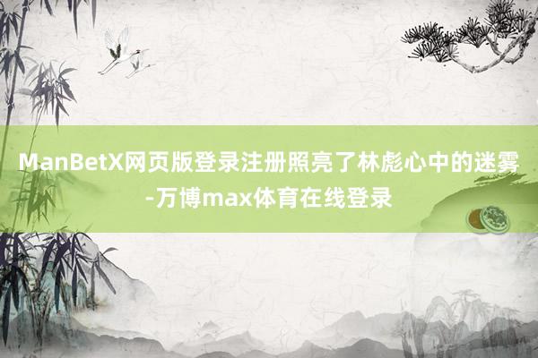 ManBetX网页版登录注册照亮了林彪心中的迷雾-万博max体育在线登录