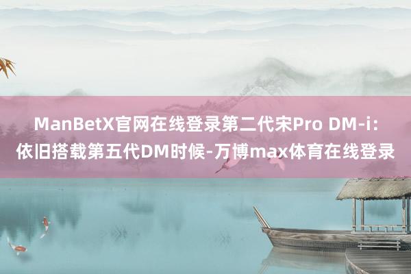 ManBetX官网在线登录第二代宋Pro DM-i：依旧搭载第五代DM时候-万博max体育在线登录