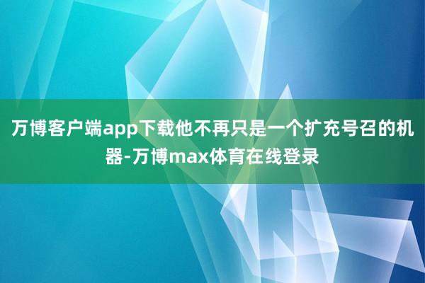 万博客户端app下载他不再只是一个扩充号召的机器-万博max体育在线登录