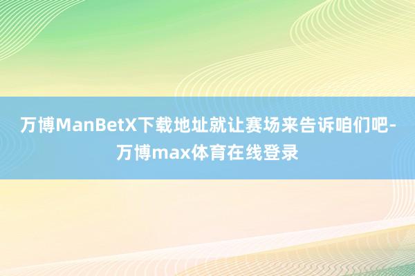 万博ManBetX下载地址就让赛场来告诉咱们吧-万博max体育在线登录