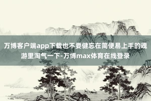 万博客户端app下载也不要健忘在简便易上手的魂游里淘气一下-万博max体育在线登录