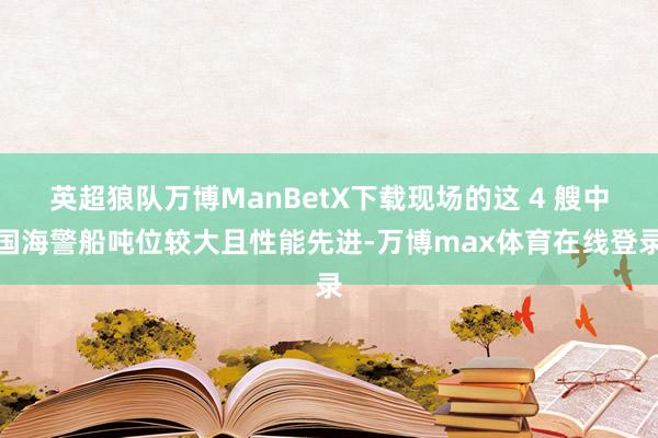 英超狼队万博ManBetX下载现场的这 4 艘中国海警船吨位较大且性能先进-万博max体育在线登录