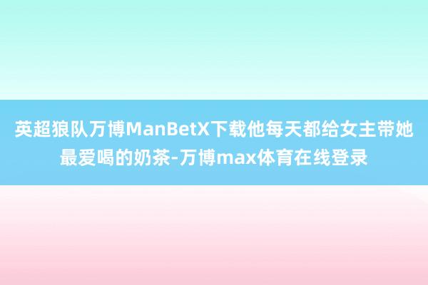 英超狼队万博ManBetX下载他每天都给女主带她最爱喝的奶茶-万博max体育在线登录