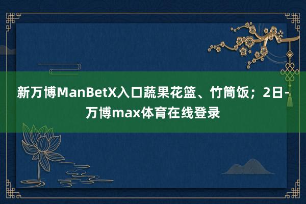 新万博ManBetX入口蔬果花篮、竹筒饭；2日-万博max体育在线登录