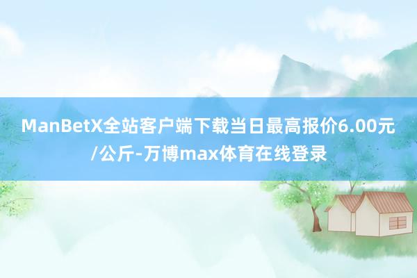 ManBetX全站客户端下载当日最高报价6.00元/公斤-万博max体育在线登录