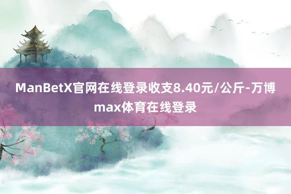 ManBetX官网在线登录收支8.40元/公斤-万博max体育在线登录