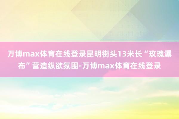 万博max体育在线登录昆明街头13米长“玫瑰瀑布”营造纵欲氛围-万博max体育在线登录