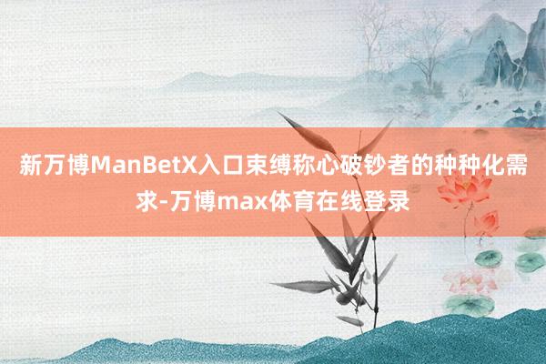 新万博ManBetX入口束缚称心破钞者的种种化需求-万博max体育在线登录
