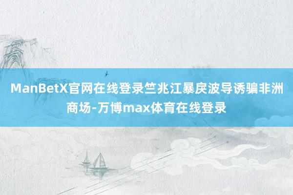 ManBetX官网在线登录竺兆江暴戾波导诱骗非洲商场-万博max体育在线登录