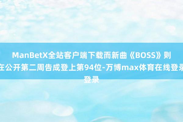 ManBetX全站客户端下载而新曲《BOSS》则在公开第二周告成登上第94位-万博max体育在线登录