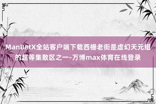 ManBetX全站客户端下载西栅老街是虚幻天元组的超等集散区之一-万博max体育在线登录