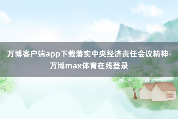 万博客户端app下载落实中央经济责任会议精神-万博max体育在线登录