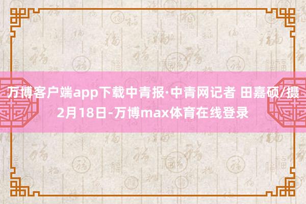 万博客户端app下载中青报·中青网记者 田嘉硕/摄2月18日-万博max体育在线登录