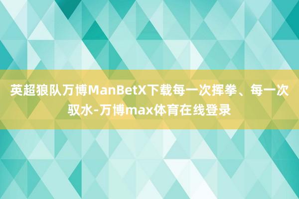 英超狼队万博ManBetX下载每一次挥拳、每一次驭水-万博max体育在线登录