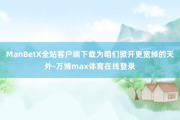 ManBetX全站客户端下载为咱们掀开更宽绰的天外-万博max体育在线登录
