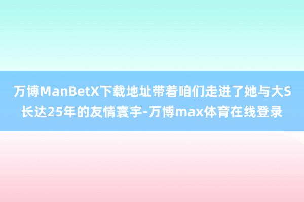 万博ManBetX下载地址带着咱们走进了她与大S长达25年的友情寰宇-万博max体育在线登录