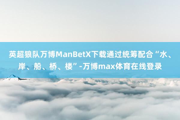 英超狼队万博ManBetX下载通过统筹配合“水、岸、船、桥、楼”-万博max体育在线登录