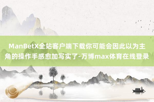 ManBetX全站客户端下载你可能会因此以为主角的操作手感愈加写实了-万博max体育在线登录