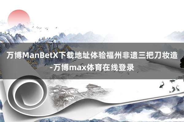 万博ManBetX下载地址体验福州非遗三把刀妆造-万博max体育在线登录