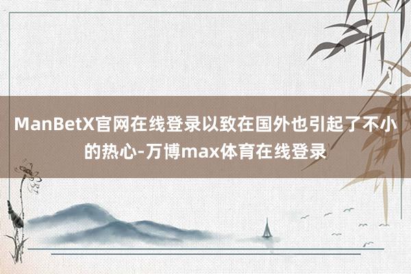 ManBetX官网在线登录以致在国外也引起了不小的热心-万博max体育在线登录