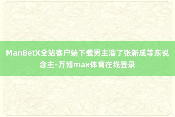 ManBetX全站客户端下载男主溜了张新成等东说念主-万博max体育在线登录