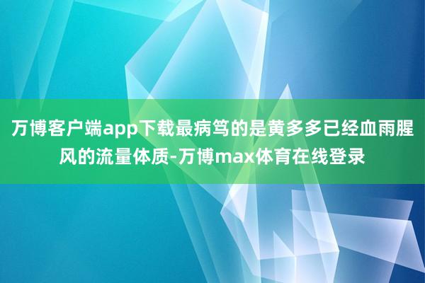 万博客户端app下载最病笃的是黄多多已经血雨腥风的流量体质-万博max体育在线登录