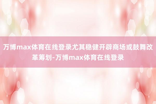 万博max体育在线登录尤其稳健开辟商场或鼓舞改革筹划-万博max体育在线登录